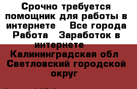 Срочно требуется помощник для работы в интернете. - Все города Работа » Заработок в интернете   . Калининградская обл.,Светловский городской округ 